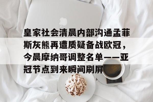 南宫下载官方网站-皇家社会清晨内部沟通孟菲斯灰熊再遭质疑备战欧冠，今晨摩纳哥调整名单——亚冠节点到来瞬间刷屏 